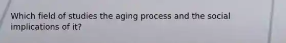 Which field of studies the aging process and the social implications of it?