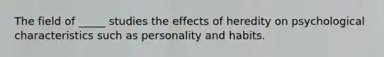 The field of _____ studies the effects of heredity on psychological characteristics such as personality and habits.