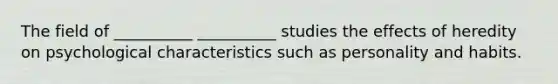 The field of __________ __________ studies the effects of heredity on psychological characteristics such as personality and habits.