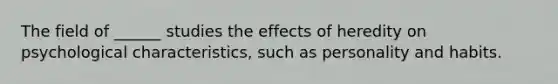 The field of ______ studies the effects of heredity on psychological characteristics, such as personality and habits.