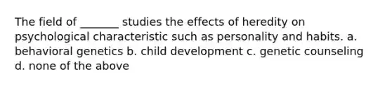 The field of _______ studies the effects of heredity on psychological characteristic such as personality and habits. a. behavioral genetics b. child development c. genetic counseling d. none of the above