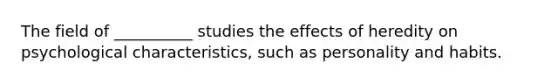 The field of __________ studies the effects of heredity on psychological characteristics, such as personality and habits.