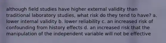 although field studies have higher external validity than traditional laboratory studies, what risk do they tend to have? a. lower internal validity b. lower reliability c. an increased risk of confounding from history effects d. an increased risk that the manipulation of the independent variable will not be effective