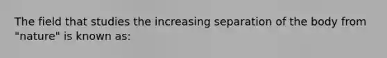 The field that studies the increasing separation of the body from "nature" is known as: