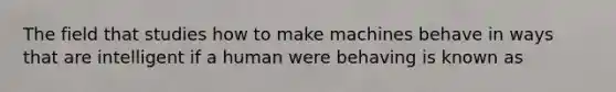 The field that studies how to make machines behave in ways that are intelligent if a human were behaving is known as