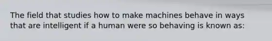 The field that studies how to make machines behave in ways that are intelligent if a human were so behaving is known as: