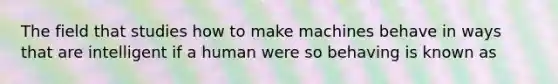 The field that studies how to make machines behave in ways that are intelligent if a human were so behaving is known as