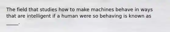 The field that studies how to make machines behave in ways that are intelligent if a human were so behaving is known as _____.