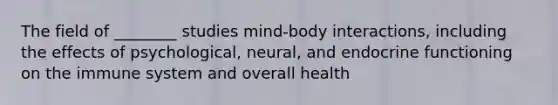 The field of ________ studies mind-body interactions, including the effects of psychological, neural, and endocrine functioning on the immune system and overall health