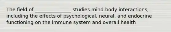 The field of _______________ studies mind-body interactions, including the effects of psychological, neural, and endocrine functioning on the immune system and overall health