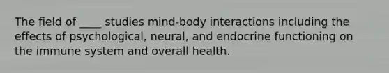 The field of ____ studies mind-body interactions including the effects of psychological, neural, and endocrine functioning on the immune system and overall health.