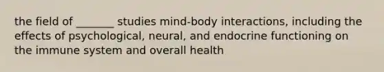 the field of _______ studies mind-body interactions, including the effects of psychological, neural, and endocrine functioning on the immune system and overall health