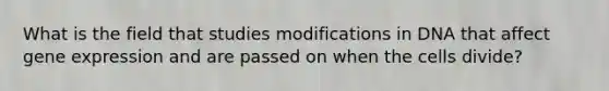 What is the field that studies modifications in DNA that affect gene expression and are passed on when the cells divide?