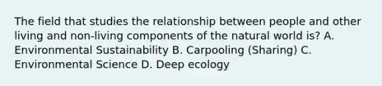 The field that studies the relationship between people and other living and non-living components of the natural world is? A. Environmental Sustainability B. Carpooling (Sharing) C. Environmental Science D. Deep ecology