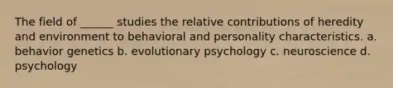 The field of ______ studies the relative contributions of heredity and environment to behavioral and personality characteristics. a. behavior genetics b. evolutionary psychology c. neuroscience d. psychology