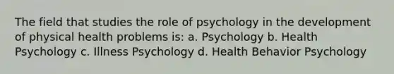 The field that studies the role of psychology in the development of physical health problems is: a. Psychology b. Health Psychology c. Illness Psychology d. Health Behavior Psychology