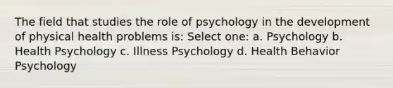 The field that studies the role of psychology in the development of physical health problems is: Select one: a. Psychology b. Health Psychology c. Illness Psychology d. Health Behavior Psychology