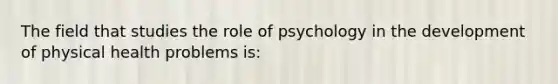 The field that studies the role of psychology in the development of physical health problems is: