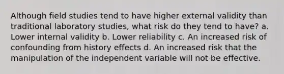 Although field studies tend to have higher external validity than traditional laboratory studies, what risk do they tend to have? a. Lower internal validity b. Lower reliability c. An increased risk of confounding from history effects d. An increased risk that the manipulation of the independent variable will not be effective.