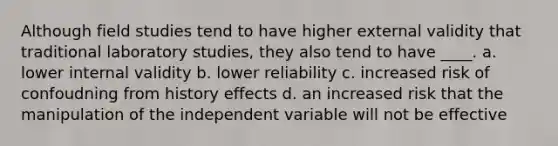 Although field studies tend to have higher external validity that traditional laboratory studies, they also tend to have ____. a. lower internal validity b. lower reliability c. increased risk of confoudning from history effects d. an increased risk that the manipulation of the independent variable will not be effective