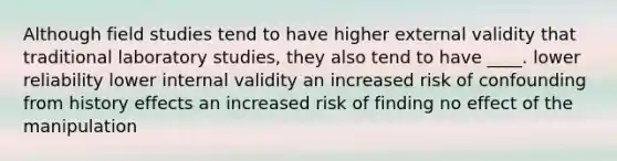 Although field studies tend to have higher external validity that traditional laboratory studies, they also tend to have ____. lower reliability lower internal validity an increased risk of confounding from history effects an increased risk of finding no effect of the manipulation