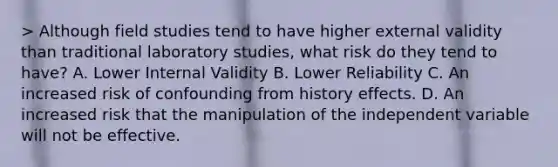 > Although field studies tend to have higher external validity than traditional laboratory studies, what risk do they tend to have? A. Lower Internal Validity B. Lower Reliability C. An increased risk of confounding from history effects. D. An increased risk that the manipulation of the independent variable will not be effective.