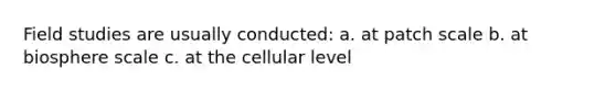 Field studies are usually conducted: a. at patch scale b. at biosphere scale c. at the cellular level