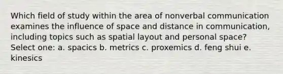 Which field of study within the area of nonverbal communication examines the influence of space and distance in communication, including topics such as spatial layout and personal space? Select one: a. spacics b. metrics c. proxemics d. feng shui e. kinesics