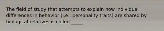 The field of study that attempts to explain how individual differences in behavior (i.e., personality traits) are shared by biological relatives is called _____.