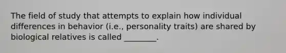 The field of study that attempts to explain how individual differences in behavior (i.e., personality traits) are shared by biological relatives is called ________.