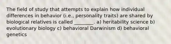 The field of study that attempts to explain how individual differences in behavior (i.e., personality traits) are shared by biological relatives is called ________. a) heritability science b) evolutionary biology c) behavioral Darwinism d) behavioral genetics