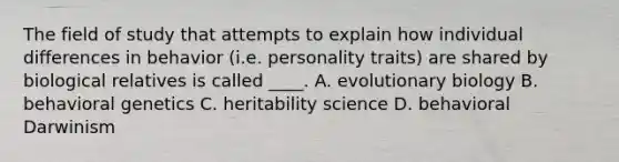 The field of study that attempts to explain how individual differences in behavior (i.e. personality traits) are shared by biological relatives is called ____. A. evolutionary biology B. behavioral genetics C. heritability science D. behavioral Darwinism