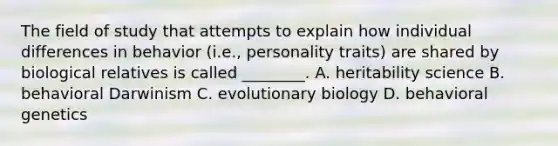 The field of study that attempts to explain how individual differences in behavior (i.e., personality traits) are shared by biological relatives is called ________. A. heritability science B. behavioral Darwinism C. evolutionary biology D. behavioral genetics