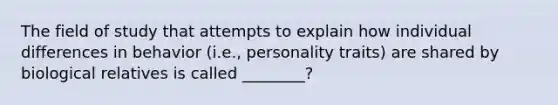 The field of study that attempts to explain how individual differences in behavior (i.e., personality traits) are shared by biological relatives is called ________?