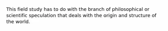This field study has to do with the branch of philosophical or scientific speculation that deals with the origin and structure of the world.