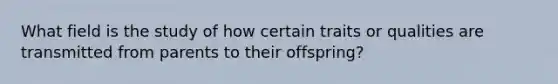 What field is the study of how certain traits or qualities are transmitted from parents to their offspring?