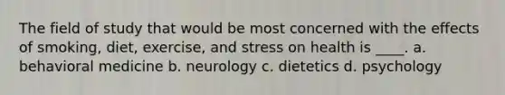 The field of study that would be most concerned with the effects of smoking, diet, exercise, and stress on health is ____. a. behavioral medicine b. neurology c. dietetics d. psychology