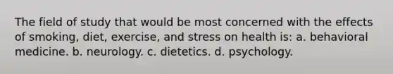 The field of study that would be most concerned with the effects of smoking, diet, exercise, and stress on health is: a. behavioral medicine. b. neurology. c. dietetics. d. psychology.