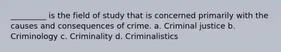 _________ is the field of study that is concerned primarily with the causes and consequences of crime. a. Criminal justice b. Criminology c. Criminality d. Criminalistics