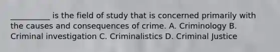 __________ is the field of study that is concerned primarily with the causes and consequences of crime. A. Criminology B. Criminal investigation C. Criminalistics D. Criminal Justice