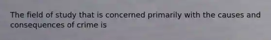 The field of study that is concerned primarily with the causes and consequences of crime is