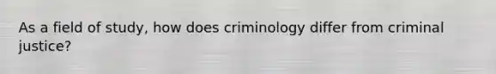 As a field of study, how does criminology differ from criminal justice?