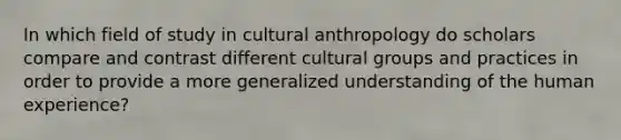 In which field of study in cultural anthropology do scholars compare and contrast different cultural groups and practices in order to provide a more generalized understanding of the human experience?