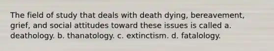 The field of study that deals with death dying, bereavement, grief, and social attitudes toward these issues is called a. deathology. b. thanatology. c. extinctism. d. fatalology.