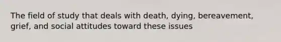 The field of study that deals with death, dying, bereavement, grief, and social attitudes toward these issues