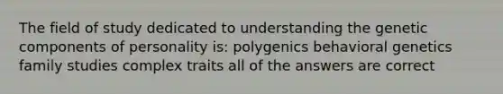 The field of study dedicated to understanding the genetic components of personality is: polygenics behavioral genetics family studies complex traits all of the answers are correct