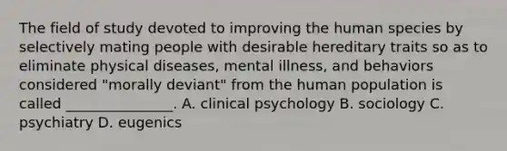 The field of study devoted to improving the human species by selectively mating people with desirable hereditary traits so as to eliminate physical diseases, mental illness, and behaviors considered "morally deviant" from the human population is called _______________. A. clinical psychology B. sociology C. psychiatry D. eugenics