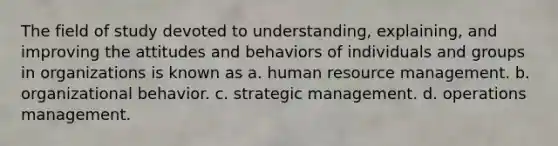 The field of study devoted to understanding, explaining, and improving the attitudes and behaviors of individuals and groups in organizations is known as a. human resource management. b. organizational behavior. c. strategic management. d. operations management.