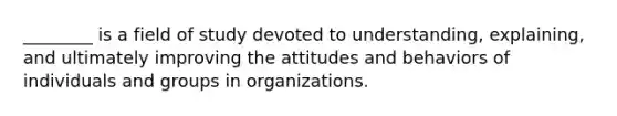 ________ is a field of study devoted to understanding, explaining, and ultimately improving the attitudes and behaviors of individuals and groups in organizations.