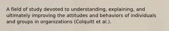 A field of study devoted to understanding, explaining, and ultimately improving the attitudes and behaviors of individuals and groups in organizations (Colquitt et al.).